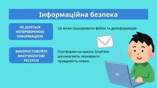 НЕ ДІЛІТЬСЯ
НЕПЕРЕВІРЕНОЮ
ІНФОРМАЦІЄЮ
ВИКОРИСТОВУЙТЕ
ФАКТЧЕКІНГОВІ
РЕСУРСИ
Це може поширювати фейки та дезінформацію.
Платформи на зразок StopFake
допомагають перевірити
правдивість новин.
Інформаційна безпека
 