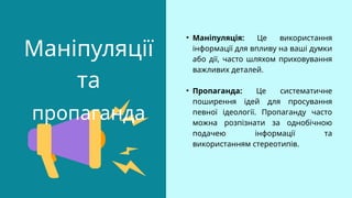Маніпуляції
та
пропаганда
• Маніпуляція: Це використання
інформації для впливу на ваші думки
або дії, часто шляхом приховування
важливих деталей.
• Пропаганда: Це систематичне
поширення ідей для просування
певної ідеології. Пропаганду часто
можна розпізнати за однобічною
подачею інформації та
використанням стереотипів.
 