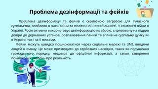 Проблема дезінформації та фейків є серйозною загрозою для сучасного
суспільства, особливо в часи війни та політичної нестабільності. У контексті війни в
Україні, Росія активно використовує дезінформацію як зброю, спрямовану на підрив
довіри до державних установ, розпалювання паніки та вплив на суспільну думку як
в Україні, так і за її межами.
Фейки можуть швидко поширюватися через соціальні мережі та ЗМІ, вводячи
людей в оману. Це може призводити до серйозних наслідків, таких як порушення
громадського порядку, недовіра до офіційної інформації, а також створення
помилкових уявлень про реальність.
Проблема дезінформації та фейків
 