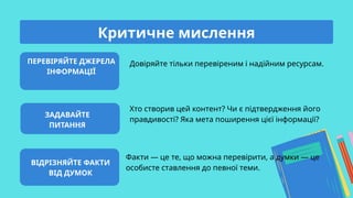 ПЕРЕВІРЯЙТЕ ДЖЕРЕЛА
ІНФОРМАЦІЇ
ЗАДАВАЙТЕ
ПИТАННЯ
ВІДРІЗНЯЙТЕ ФАКТИ
ВІД ДУМОК
Довіряйте тільки перевіреним і надійним ресурсам.
Хто створив цей контент? Чи є підтвердження його
правдивості? Яка мета поширення цієї інформації?
Факти — це те, що можна перевірити, а думки — це
особисте ставлення до певної теми.
Критичне мислення
 