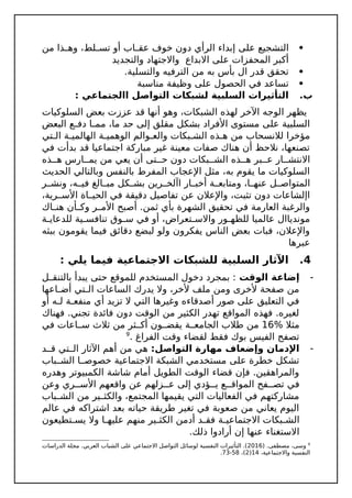 
‫من‬ ‫ذا‬ ‫وه‬ ،‫لط‬ ‫تس‬ ‫أو‬ ‫اب‬ ‫عق‬ ‫خوف‬ ‫دون‬ ‫الرأي‬ ‫إبداء‬ ‫على‬ ‫التشجيع‬
‫والتجديد‬ ‫واالجتهاد‬ ‫االبداع‬ ‫على‬ ‫المحفزات‬ ‫أكبر‬

.‫والتسلية‬ ‫الترفيه‬ ‫من‬ ‫به‬ ‫بأس‬ ‫ال‬ ‫قدر‬ ‫تحقق‬

‫مناسبة‬ ‫وظيفة‬ ‫على‬ ‫الحصول‬ ‫في‬ ‫تساعد‬
.‫ب‬
: ‫االجتماعي‬ ‫التواصل‬ ‫لشبكات‬ ‫السلبية‬ ‫التأثيرات‬
‫السلوكيات‬ ‫بعض‬ ‫عززت‬ ‫قد‬ ‫أنها‬ ‫وهو‬ ،‫الشبكات‬ ‫لهذه‬ ‫اآلخر‬ ‫الوجه‬ ‫يظهر‬
‫البعض‬ ‫ع‬ ‫دف‬ ‫ا‬ ‫مم‬ ،‫ما‬ ‫حد‬ ‫إلى‬ ‫مقلق‬ ‫بشكل‬ ‫األفراد‬ ‫مستوى‬ ‫على‬ ‫السلبية‬
‫تي‬ ‫ال‬ ‫ة‬ ‫الهالمي‬ ‫ة‬ ‫الوهمي‬ ‫والم‬ ‫والع‬ ‫بكات‬ ‫الش‬ ‫ذه‬ ‫ه‬ ‫من‬ ‫لالنسحاب‬ ‫مؤخرا‬
‫في‬ ‫بدأت‬ ‫قد‬ ‫اجتماعيا‬ ‫مباركة‬ ‫غير‬ ‫معينة‬ ‫صفات‬ ‫هناك‬ ‫أن‬ ‫نالحظ‬ ،‫تصنعها‬
‫ذه‬ ‫ه‬ ‫ارس‬ ‫يم‬ ‫من‬ ‫يعي‬ ‫أن‬ ‫تى‬ ‫ح‬ ‫دون‬ ‫بكات‬ ‫الش‬ ‫ذه‬ ‫ه‬ ‫بر‬ ‫ع‬ ‫ار‬ ‫االنتش‬
‫الحديث‬ ‫وبالتالي‬ ‫بالنفس‬ ‫المفرط‬ ‫اإلعجاب‬ ‫مثل‬ ،‫به‬ ‫يقوم‬ ‫ما‬ ‫السلوكيات‬
‫ر‬ ‫ونش‬ ،‫ه‬ ‫في‬ ‫الغ‬ ‫مب‬ ‫كل‬ ‫بش‬ ‫رين‬ ‫اآلخ‬ ‫ار‬ ‫أخب‬ ‫ة‬ ‫ومتابع‬ ،‫ا‬ ‫عنه‬ ‫ل‬ ‫المتواص‬
،‫رية‬ ‫األس‬ ‫اة‬ ‫الحي‬ ‫في‬ ‫دقيقة‬ ‫تفاصيل‬ ‫عن‬ ‫واإلعالن‬ ،‫تثبت‬ ‫دون‬ ‫اإلشاعات‬
‫اك‬ ‫هن‬ ‫أن‬ ‫وك‬ ‫ر‬ ‫األم‬ ‫أصبح‬ .‫ثمن‬ ‫بأي‬ ‫الشهرة‬ ‫تحقيق‬ ‫في‬ ‫العارمة‬ ‫والرغبة‬
‫ة‬ ‫للدعاي‬ ‫ية‬ ‫تنافس‬ ‫وق‬ ‫س‬ ‫في‬ ‫أو‬ ،‫تعراض‬ ‫واالس‬ ‫ور‬ ‫للظه‬ ‫عالميا‬ ‫موندياال‬
‫ببثه‬ ‫يقومون‬ ‫فيما‬ ‫دقائق‬ ‫لبضع‬ ‫ولو‬ ‫يفكرون‬ ‫الناس‬ ‫بعض‬ ‫فبات‬ ،‫واإلعالن‬
‫عبرها‬
4
.
: ‫يلي‬ ‫فيما‬ ‫االجتماعية‬ ‫للشبكات‬ ‫السلبية‬ ‫اآلثار‬

‫الوقت‬ ‫إضاعة‬
‫ل‬ ‫بالتنق‬ ‫يبدأ‬ ‫حتى‬ ‫للموقع‬ ‫المستخدم‬ ‫دخول‬ ‫بمجرد‬ :
‫اعها‬ ‫أض‬ ‫تي‬ ‫ال‬ ‫الساعات‬ ‫يدرك‬ ‫وال‬ ،‫ألخر‬ ‫ملف‬ ‫ومن‬ ‫ألخرى‬ ‫صفحة‬ ‫من‬
‫أو‬ ‫ه‬ ‫ل‬ ‫ة‬ ‫منفع‬ ‫أي‬ ‫تزيد‬ ‫ال‬ ‫التي‬ ‫وغيرها‬ ‫أصدقاءه‬ ‫صور‬ ‫على‬ ‫التعليق‬ ‫في‬
‫فهناك‬ .‫تجني‬ ‫فائدة‬ ‫دون‬ ‫الوقت‬ ‫من‬ ‫الكثير‬ ‫تهدر‬ ‫المواقع‬ ‫فهذه‬ .‫لغيره‬
% ‫مثال‬
16
‫في‬ ‫اعات‬ ‫س‬ ‫ثالث‬ ‫من‬ ‫ثر‬ ‫أك‬ ‫ون‬ ‫يقض‬ ‫ة‬ ‫الجامع‬ ‫طالب‬ ‫من‬
. ‫الفراغ‬ ‫وقت‬ ‫لقضاء‬ ‫فقط‬ ‫بوك‬ ‫الفيس‬ ‫تصفح‬
9

:‫التواصل‬ ‫مهارة‬ ‫وإضعاف‬ ‫اإلدمان‬
‫د‬ ‫ق‬ ‫تي‬ ‫ال‬ ‫اآلثار‬ ‫أهم‬ ‫من‬ ‫هي‬
‫باب‬ ‫الش‬ ‫ا‬ ‫خصوص‬ ‫االجتماعية‬ ‫الشبكة‬ ‫مستخدمي‬ ‫على‬ ‫خطرة‬ ‫تشكل‬
‫وهدره‬ ‫الكمبيوتر‬ ‫شاشة‬ ‫أمام‬ ‫الطويل‬ ‫الوقت‬ ‫قضاء‬ ‫فإن‬ .‫والمراهقين‬
‫وعن‬ ‫ري‬ ‫األس‬ ‫واقعهم‬ ‫عن‬ ‫زلهم‬ ‫ع‬ ‫إلى‬ ‫ؤدي‬ ‫ي‬ ‫ع‬ ‫المواق‬ ‫فح‬ ‫تص‬ ‫في‬
‫باب‬ ‫الش‬ ‫من‬ ‫ير‬ ‫والكث‬ ،‫المجتمع‬ ‫يقيمها‬ ‫التي‬ ‫الفعاليات‬ ‫في‬ ‫مشاركتهم‬
‫عالم‬ ‫في‬ ‫اشتراكه‬ ‫بعد‬ ‫حياته‬ ‫طريقة‬ ‫تغير‬ ‫في‬ ‫صعوبة‬ ‫من‬ ‫يعاني‬ ‫اليوم‬
‫تطيعون‬ ‫يس‬ ‫وال‬ ‫ا‬ ‫عليه‬ ‫منهم‬ ‫ير‬ ‫الكث‬ ‫أدمن‬ ‫د‬ ‫فق‬ ‫ة‬ ‫االجتماعي‬ ‫بكات‬ ‫الش‬
.‫ذلك‬ ‫أرادوا‬ ‫إن‬ ‫عنها‬ ‫االستغناء‬
9
( .‫مصطفى‬ ،‫وسى‬
2016
‫الدراسات‬ ‫مجلة‬ .‫العربي‬ ‫الشباب‬ ‫على‬ ‫االجتماعي‬ ‫التواصل‬ ‫لوسائل‬ ‫النفسية‬ ‫التأثيرات‬ .)
،‫واالجتماعية‬ ‫النفسية‬
14
(
2
،)
58
-
73
.
 