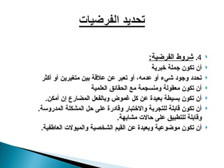 
4
.
:‫الفرضية‬ ‫شروط‬

‫خبرية‬ ‫جملة‬ ‫تكون‬ ‫أن‬

‫أكثر‬ ‫أو‬ ‫متغيرين‬ ‫بين‬ ‫عالقة‬ ‫عن‬ ‫تعبر‬ ‫أو‬ ،‫عدمه‬ ‫أو‬ ‫شيء‬ ‫وجود‬ ‫تحدد‬

‫العلمية‬ ‫الحقائق‬ ‫مع‬ ‫ومنسجمة‬ ‫معقولة‬ ‫تكون‬ ‫أن‬

.‫أمكن‬ ‫إن‬ ‫المضارع‬ ‫وبالفعل‬ ‫غموض‬ ‫كل‬ ‫عن‬ ‫بعيدة‬ ‫بسيطة‬ ‫تكون‬ ‫أن‬

.‫المدروسة‬ ‫المشكلة‬ ‫حل‬ ‫على‬ ‫وقادرة‬ ‫واالختبار‬ ‫للتجربة‬ ‫قابلة‬ ‫تكون‬ ‫أن‬
.‫مشابهة‬ ‫حاالت‬ ‫على‬ ‫للتطبيق‬ ‫وقابلة‬

.‫العاطفية‬ ‫والميوالت‬ ‫الشخصية‬ ‫القيم‬ ‫عن‬ ‫وبعيدة‬ ‫موضوعية‬ ‫تكون‬ ‫أن‬
 