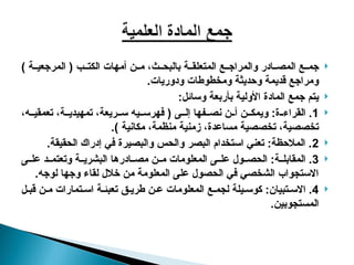 
) ‫ة‬ ‫المرجعي‬ ( ‫ب‬ ‫الكت‬ ‫أمهات‬ ‫ن‬ ‫م‬ ،‫ث‬ ‫بالبح‬ ‫ة‬ ‫المتعلق‬ ‫ع‬ ‫والمراج‬ ‫ادر‬ ‫المص‬ ‫ع‬ ‫جم‬
.‫ودوريات‬ ‫ومخطوطات‬ ‫وحديثة‬ ‫قديمة‬ ‫ومراجع‬

:‫وسائل‬ ‫بأربعة‬ ‫األولية‬ ‫المادة‬ ‫جمع‬ ‫يتم‬

1
،‫ه‬ ‫تعمقي‬ ،‫ة‬ ‫تمهيدي‬ ،‫ريعة‬ ‫س‬ ‫يه‬ ‫فهرس‬ ( ‫ى‬ ‫إل‬ ‫فها‬ ‫نص‬ ‫ن‬ ‫أ‬ ‫ن‬ ‫ويمك‬ :‫ة‬ ‫القراء‬ .
.) ‫مكانية‬ ،‫منظمة‬ ‫زمنية‬ ،‫مساعدة‬ ‫تخصصية‬ ،‫تخصصية‬

2
.‫الحقيقة‬ ‫إدراك‬ ‫في‬ ‫والبصيرة‬ ‫والحس‬ ‫البصر‬ ‫استخدام‬ ‫تعني‬ :‫المالحظة‬ .

3
‫ى‬ ‫عل‬ ‫د‬ ‫وتعتم‬ ‫ة‬ ‫البشري‬ ‫ادرها‬ ‫مص‬ ‫ن‬ ‫م‬ ‫المعلومات‬ ‫ى‬ ‫عل‬ ‫ول‬ ‫الحص‬ :‫ة‬ ‫المقابل‬ .
.‫لوجه‬ ‫وجها‬ ‫لقاء‬ ‫خالل‬ ‫من‬ ‫المعلومة‬ ‫على‬ ‫الحصول‬ ‫في‬ ‫الشخصي‬ ‫االستجواب‬

4
‫ل‬ ‫قب‬ ‫ن‬ ‫م‬ ‫تمارات‬ ‫اس‬ ‫ة‬ ‫تعبئ‬ ‫ق‬ ‫طري‬ ‫ن‬ ‫ع‬ ‫المعلومات‬ ‫ع‬ ‫لجم‬ ‫يلة‬ ‫كوس‬ :‫تبيان‬ ‫االس‬ .
.‫المستجوبين‬
 