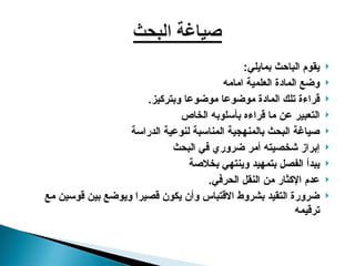 
:‫بمايلي‬ ‫الباحث‬ ‫يقوم‬

‫امامه‬ ‫العلمية‬ ‫المادة‬ ‫وضع‬

.‫وبتركيز‬ ‫موضوعا‬ ‫موضوعا‬ ‫المادة‬ ‫تلك‬ ‫قراءة‬

‫الخاص‬ ‫بأسلوبه‬ ‫قراءه‬ ‫ما‬ ‫عن‬ ‫التعبير‬

‫الدراسة‬ ‫لنوعية‬ ‫المناسبة‬ ‫بالمنهجية‬ ‫البحث‬ ‫صياغة‬

‫البحث‬ ‫في‬ ‫ضروري‬ ‫أمر‬ ‫شخصيته‬ ‫إبراز‬

‫بخالصة‬ ‫وينتهي‬ ‫بتمهيد‬ ‫الفصل‬ ‫يبدأ‬

.‫الحرفي‬ ‫النقل‬ ‫من‬ ‫اإلكثار‬ ‫عدم‬

‫مع‬ ‫قوسين‬ ‫بين‬ ‫ويوضع‬ ‫قصيرا‬ ‫يكون‬ ‫وأن‬ ‫االقتباس‬ ‫بشروط‬ ‫التقيد‬ ‫ضرورة‬
‫ترقيمه‬
 