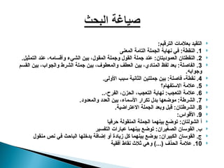 
:‫الترقيم‬ ‫بعالمات‬ ‫التقيد‬

1
‫المعنى‬ ‫التامة‬ ‫الجملة‬ ‫نهاية‬ ‫في‬ :‫النقطة‬ .

2
.‫التمثيل‬ ‫عند‬ ،‫وأقسامه‬ ‫الشيء‬ ‫بين‬ ،‫المقول‬ ‫وجملة‬ ‫القول‬ ‫جملة‬ ‫عند‬ :‫العموديتان‬ ‫النقطتان‬ .

3
‫القسم‬ ‫بين‬ ،‫والجواب‬ ‫الشرط‬ ‫جملة‬ ‫بين‬ ،‫والمعطوف‬ ‫العطف‬ ‫بين‬ ،‫المنادي‬ ‫لفظ‬ ‫بعد‬ :‫الفاصلة‬ .
.‫وجوابه‬

4
.‫األولى‬ ‫سبب‬ ‫الثانية‬ ‫جملتين‬ ‫بين‬ :‫فاصلة‬ -‫نقطة‬ .

5
‫االستفهام؟‬ ‫عالمة‬ .

6
..،‫الفرح‬ ،‫الحزن‬ ،‫التعجب‬ ‫نهاية‬ :‫التعجب‬ ‫عالمة‬ .

7
.‫والمعدود‬ ‫العدد‬ ‫بين‬ ،‫األسماء‬ ‫تكرار‬ ‫بدل‬ ‫موضعها‬ :‫الشرطة‬ .

8
.‫االعتراضية‬ ‫الجملة‬ ‫وبعد‬ ‫قبل‬ :‫الشرطتان‬ .

9
:‫األقواس‬ .

‫حرفيا‬ ‫المنقولة‬ ‫الجملة‬ ‫بينهما‬ ‫توضع‬ :‫الشولتان‬ ‫أ‬

‫التفسير‬ ‫عبارات‬ ‫بينهما‬ ‫توضع‬ :‫الصغيران‬ ‫القوسان‬ .‫ب‬

‫منقول‬ ‫نص‬ ‫في‬ ‫الباحث‬ ‫يدخلها‬ ‫إضافة‬ ‫أو‬ ‫زيادة‬ ‫كل‬ ‫بينهما‬ ‫يوضع‬ :‫الكبيران‬ ‫القوسان‬ .‫ج‬

10
‫أفقية‬ ‫نقاط‬ ‫ثالث‬ ‫وهي‬ )...( ‫الحذف‬ ‫عالمة‬ .
 