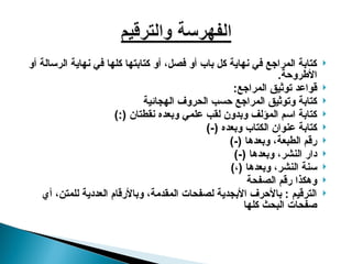 
‫أو‬ ‫الرسالة‬ ‫نهاية‬ ‫في‬ ‫كلها‬ ‫كتابتها‬ ‫أو‬ ،‫فصل‬ ‫أو‬ ‫باب‬ ‫كل‬ ‫نهاية‬ ‫في‬ ‫المراجع‬ ‫كتابة‬
.‫األطروحة‬

:‫المراجع‬ ‫توثيق‬ ‫قواعد‬

‫الهجائية‬ ‫الحروف‬ ‫حسب‬ ‫المراجع‬ ‫وتوثيق‬ ‫كتابة‬

):( ‫نقطتان‬ ‫وبعده‬ ‫علمي‬ ‫لقب‬ ‫وبدون‬ ‫المؤلف‬ ‫اسم‬ ‫كتابة‬

)-( ‫وبعده‬ ‫الكتاب‬ ‫عنوان‬ ‫كتابة‬

)-( ‫وبعدها‬ ،‫الطبعة‬ ‫رقم‬

)-( ‫وبعدها‬ ،‫النشر‬ ‫دار‬

)،( ‫وبعدها‬ ،‫النشر‬ ‫سنة‬

‫الصفحة‬ ‫رقم‬ ‫وهكذا‬

‫أي‬ ،‫للمتن‬ ‫العددية‬ ‫وباألرقام‬ ،‫المقدمة‬ ‫لصفحات‬ ‫األبجدية‬ ‫باألحرف‬ : ‫الترقيم‬
‫كلها‬ ‫البحث‬ ‫صفحات‬
 