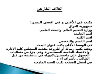 :‫اليمين‬ ‫اقصى‬ ‫في‬ ‫و‬ ‫األعلى‬ ‫في‬ ‫يكتب‬
‫العراق‬ ‫جمهورية‬
‫العلمي‬ ‫والبحث‬ ‫العالي‬ ‫التعليم‬ ‫وزارة‬
‫الجامعة‬ ‫اسم‬
‫الكلية‬ ‫اسم‬
‫والتخصص‬ ‫القسم‬ ‫اسم‬
‫البحث‬ ‫عنوان‬ ‫يكتب‬ ‫األعلى‬ ‫الوسط‬ ‫في‬
‫يكتب‬ ‫وتحته‬
‫االدارة‬ ‫كلية‬ ‫الىمجلس‬ ‫مقدمة‬ ‫اطروحة‬ ‫أو‬ ‫رسالة‬
‫متطلبات‬ ‫من‬ ‫جزء‬ ‫وهي‬ ‫المستنصرية‬ ‫الجامعة‬-‫واالقتصاد‬
‫قبل‬ ‫من‬ ‫مقدمة‬... ‫في‬ ‫دكتوراه‬/‫ماجستير‬ ‫على‬ ‫الحصول‬
‫د‬ ‫ام‬ ‫باشراف‬.. ‫الطالب‬
‫الجامعية‬ ‫السنة‬ ‫تكتب‬ ‫الصفحة‬ ‫أسفل‬ ‫في‬
 