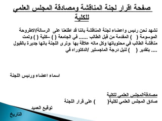 ‫العلمي‬ ‫المجلس‬ ‫ومصادقة‬ ‫المناقشة‬ ‫لجنة‬ ‫اقرار‬ ‫صفحة‬
‫للكلية‬
‫االطروحة‬/‫الرسالة‬ ‫على‬ ‫اطلعنا‬ ‫قد‬ ‫باننا‬ ‫المناقشة‬ ‫لجنة‬ ‫واعضاء‬ ‫رئيس‬ ‫نحن‬ ‫نشهد‬
‫وتمت‬ ) ( ‫–كلية‬ ) ( ‫الجامعة‬ ‫في‬ ...... ‫الطالب‬ ‫قبل‬ ‫من‬ ‫المقدمة‬ ) ( ‫الموسومة‬
‫بالقبول‬ ‫جديرة‬ ‫بانها‬ ‫اللجنة‬ ‫وترى‬، ‫بها‬ ‫عالقة‬ ‫ماله‬ ‫وكل‬ ‫محتوياتها‬ ‫في‬ ‫الطالب‬ ‫مناقشة‬
‫في‬ ‫الدكتوراه‬/ ‫الماجستير‬ ‫درجة‬ ‫لنيل‬ ) ( ‫بتقدير‬ ....
‫اللجنة‬ ‫ورئيس‬ ‫اعضاء‬ ‫اسماء‬
‫للكلي‬ ‫العلمي‬ ‫مصادقةالمجلس‬
‫ة‬
‫اللجنة‬ ‫قرار‬ ‫على‬ ) (‫لكلية‬ ‫العلمي‬ ‫المجلس‬ ‫صادق‬
‫العميد‬ ‫توقيع‬
‫التاريخ‬
 