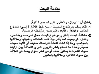 :‫التالية‬ ‫العناصر‬ ‫على‬ ‫تحتوي‬ ‫و‬ ،‫اإليجاز‬ ‫فيها‬ ‫يفضل‬
1
‫مجموع‬ :‫ى‬ ‫إل‬ ‫اإلشارة‬ ‫خالل‬ ‫ن‬ ‫م‬ :‫ث‬ ‫البح‬ ‫بموضوع‬ ‫ف‬ ‫التعري‬ -
.‫الرئيسية‬ ‫ومشكالته‬ ‫والجزيئات‬ ‫واألبعد‬ ‫واألفكار‬ ‫العناصر‬
2
:‫ث‬ ‫البح‬ ‫ة‬ ‫مشكل‬ -
‫ره‬ ‫وعناص‬ ‫ة‬ ‫الدراس‬ ‫ل‬ ‫مح‬ ‫ث‬ ‫البح‬ ‫موضوع‬ ‫تحتوي‬
‫و‬ ‫المشكلة‬ ‫هدف‬ ‫فيه‬ ‫يذكر‬ ‫كما‬ ،‫الرئيسية‬ ‫وأفكاره‬
‫أ‬
‫وعالقتها‬ ‫هميتها‬
‫ة‬ ‫حقيق‬ ‫د‬ ‫تأكي‬ ‫و‬ ‫أ‬ ‫ابقة‬ ‫س‬ ‫ات‬ ‫لدراس‬ ‫ة‬ ‫تكمل‬ ‫ت‬ ‫كان‬ ‫إذا‬ ‫ا‬ ‫وم‬ ،‫ع‬ ‫بالمجتم‬
‫ارتباط‬ ‫ن‬‫بي‬ ‫ة‬‫كالعالق‬ ‫بري‬‫خ‬ ‫تقريري‬ ‫ل‬‫بشك‬ ‫اغ‬‫تص‬ ‫ما‬ ‫وعادة‬ .‫علمية‬
‫العالقة‬ ‫في‬ ‫يبحث‬ ‫سؤال‬ ‫شكل‬ ‫في‬ ‫أو‬ ‫محدد‬ ‫بمتغير‬ ‫ما‬ ‫ظاهرة‬ ‫حدوث‬
‫بالمتغير‬ ‫وعالقتها‬ ‫الظاهرة‬ ‫حدوث‬ ‫بين‬
.
 
