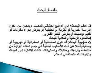 3
-
‫هدف‬
‫تكون‬ ‫ن‬ ‫أ‬ ‫ن‬ ‫ويمك‬ ،‫ث‬ ‫للبح‬ ‫ي‬ ‫الحقيق‬ ‫ع‬ ‫الداف‬ ‫ي‬ ‫أ‬ :‫ث‬ ‫البح‬
‫أو‬ ‫مقارنات‬ ‫إجراء‬ ‫بغرض‬ ‫و‬‫أ‬ ‫تحليلية‬ ‫أو‬ ‫نظرية‬ ‫أو‬ ‫ة‬‫إخباري‬ ‫ة‬‫الدراس‬
.‫الفكري‬ ‫التأمل‬ ‫بغرض‬ ‫أو‬ ‫توصيات‬ ‫تقديم‬
4
‫للبحث‬ ‫والمكانية‬ ‫الزمانية‬ ‫الحدود‬-
5
‫أو‬ ‫تجريبية‬ ‫أو‬ ‫استقرائية‬ ‫أو‬ ‫استنباطية‬ ‫تكون‬ ‫قد‬ :‫البحث‬ ‫منهجية‬ -
.‫فية‬‫وص‬
‫ن‬‫ع‬ ‫فضال‬
‫ن‬‫م‬ ‫األولية‬ ‫المادة‬ ‫ع‬‫جم‬ ‫ي‬‫ف‬ ‫ة‬‫البحثي‬ ‫اليب‬‫األس‬ ‫ك‬‫ذل‬
‫العينات‬ ‫ى‬ ‫إل‬ ‫اإلشارة‬ ‫ك‬ ‫كذل‬ ،‫تبيانات‬ ‫واس‬ ‫ومقابالت‬ ‫وقراءات‬ ‫ة‬ ‫مالحظ‬
.‫البحث‬ ‫في‬ ‫المستعملة‬ ‫واألدوات‬
‫البحث‬ ‫مقدمة‬
 