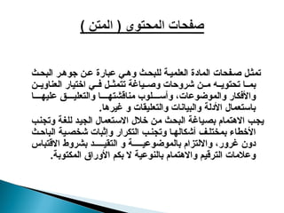 ‫ث‬‫البح‬ ‫ر‬‫جوه‬ ‫ن‬‫ع‬ ‫عبارة‬ ‫ي‬‫وه‬ ‫ث‬‫للبح‬ ‫ة‬‫العلمي‬ ‫المادة‬ ‫فحات‬‫ص‬ ‫ل‬‫تمث‬
‫ن‬ ‫العناوي‬ ‫اختيار‬ ‫ي‬ ‫ف‬ ‫ل‬ ‫تتمث‬ ‫ياغة‬ ‫وص‬ ‫شروحات‬ ‫ن‬ ‫م‬ ‫ه‬ ‫تحتوي‬ ‫ا‬ ‫بم‬
‫ا‬ ‫عليه‬ ‫ق‬ ‫والتعلي‬ ‫ا‬ ‫مناقشته‬ ‫لوب‬ ‫وأس‬ ،‫والموضوعات‬ ‫واألفكار‬
.‫غيرها‬ ‫و‬ ‫والتعليقات‬ ‫والبيانات‬ ‫األدلة‬ ‫باستعمال‬
‫وتجنب‬ ‫للغة‬ ‫الجيد‬ ‫االستعمال‬ ‫خالل‬ ‫من‬ ‫البحث‬ ‫بصياغة‬ ‫االهتمام‬ ‫يجب‬
‫ث‬‫الباح‬ ‫ية‬‫شخص‬ ‫وإثبات‬ ‫التكرار‬ ‫ب‬‫وتجن‬ ‫ا‬‫أشكاله‬ ‫ف‬‫بمختل‬ ‫األخطاء‬
‫االقتباس‬ ‫بشروط‬ ‫د‬ ‫التقي‬ ‫و‬ ‫ة‬ ‫بالموضوعي‬ ‫وااللتزام‬ ،‫غرور‬ ‫دون‬
.‫المكتوبة‬ ‫األوراق‬ ‫بكم‬ ‫ال‬ ‫بالنوعية‬ ‫واالهتمام‬ ‫الترقيم‬ ‫وعالمات‬
 