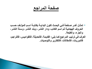 
‫ب‬ ‫حس‬ ‫ف‬ ‫المؤل‬ ‫م‬ ‫اس‬ ‫ة‬ ‫بكتاب‬ ‫ة‬ ‫البداي‬ ‫تكون‬ ‫ث‬ ‫البح‬ ‫ي‬ ‫ف‬ ‫فحة‬ ‫ص‬ ‫ر‬ ‫أخ‬ ‫ل‬ ‫تمث‬
،‫ر‬‫النش‬ ‫نة‬‫وس‬ ،‫ر‬‫النش‬ ‫د‬‫وبل‬ ،‫ر‬‫النش‬ ‫ودار‬ ،‫الكتاب‬ ‫م‬‫اس‬ ‫م‬‫ث‬ ‫ة‬‫الهجائي‬ ‫الحروف‬
‫والطبعة‬ ،‫والجزء‬
.
،‫فالتراجم‬ ،‫فالقواميس‬ ،‫فالحديثة‬ ،‫القديمة‬ :‫يلي‬ ‫كما‬ ‫المراجع‬ ‫ترتيب‬ ‫في‬ ‫العرف‬
.‫والتوصيات‬ ‫فالتقارير‬ ،‫فالمقاالت‬ ،‫فالدوريات‬
 