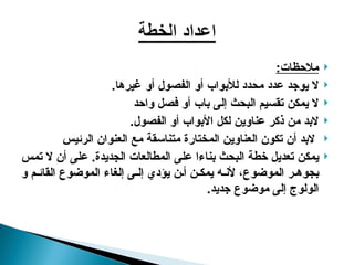 
:‫مالحظات‬

‫أو‬ ‫الفصول‬ ‫أو‬ ‫لألبواب‬ ‫محدد‬ ‫عدد‬ ‫يوجد‬ ‫ال‬
‫غيرها‬
.

‫واحد‬ ‫فصل‬ ‫أو‬ ‫باب‬ ‫إلى‬ ‫البحث‬ ‫تقسيم‬ ‫يمكن‬ ‫ال‬

.‫الفصول‬ ‫أو‬ ‫األبواب‬ ‫لكل‬ ‫عناوين‬ ‫ذكر‬ ‫من‬ ‫البد‬

‫الرئيس‬ ‫العنوان‬ ‫مع‬ ‫متناسقة‬ ‫المختارة‬ ‫العناوين‬ ‫تكون‬ ‫أن‬ ‫البد‬

‫تمس‬ ‫ال‬ ‫أن‬ ‫على‬ .‫الجديدة‬ ‫المطالعات‬ ‫على‬ ‫بناءا‬ ‫البحث‬ ‫خطة‬ ‫تعديل‬ ‫يمكن‬
‫و‬ ‫م‬ ‫القائ‬ ‫الموضوع‬ ‫إلغاء‬ ‫ى‬ ‫إل‬ ‫يؤدي‬ ‫ن‬ ‫أ‬ ‫ن‬ ‫يمك‬ ‫ه‬ ‫ألن‬ ،‫الموضوع‬ ‫ر‬ ‫بجوه‬
.‫جديد‬ ‫موضوع‬ ‫إلى‬ ‫الولوج‬
 
