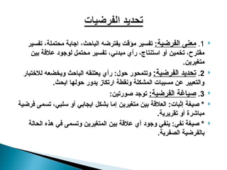 
1
.
‫الفرضية‬ ‫معنى‬
:
‫تفسير‬ ،‫محتملة‬ ‫اجابة‬ ،‫الباحث‬ ‫يفترضه‬ ‫مؤقت‬ ‫تفسير‬
‫بين‬ ‫عالقة‬ ‫لوجود‬ ‫محتمل‬ ‫تفسير‬ ،‫مبدئي‬ ‫رأي‬ ،‫استنتاج‬ ‫أو‬ ‫تخمين‬ ،‫مقترح‬
.‫متغيرين‬

2
.
:‫الفرضية‬ ‫تحديد‬
‫لالختبار‬ ‫ويخضعه‬ ‫الباحث‬ ‫يعتنقه‬ ‫رأي‬ :‫حول‬ ‫وتتمحور‬
.‫ابحث‬ ‫حولها‬ ‫يدور‬ ‫ارتكاز‬ ‫ونقطة‬ ‫المشكلة‬ ‫مسببات‬ ‫عن‬ ‫والتعبير‬

3
.
:‫الفرضية‬ ‫صياغة‬
:‫صورتين‬ ‫توجد‬

‫فرضية‬ ‫تسمى‬ ،‫سلبي‬ ‫أو‬ ‫ايجابي‬ ‫بشكل‬ ‫إما‬ ‫متغيرين‬ ‫بين‬ ‫العالقة‬ :‫إثبات‬ ‫صيغة‬ *
.‫تقريرية‬ ‫أو‬ ‫مباشرة‬

‫الحالة‬ ‫هذه‬ ‫في‬ ‫وتسمى‬ ‫المتغيرين‬ ‫بين‬ ‫عالقة‬ ‫أي‬ ‫وجود‬ ‫ينفي‬ :‫نفي‬ ‫صيغة‬ *
.‫الصفرية‬ ‫بالفرضية‬
 