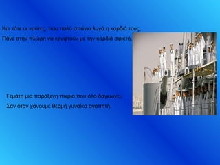 Και τότε οι ναύτες, που πολύ σπάνια λυγά η καρδιά τους,
Πάνε στην πλώρη να κρυφτούν με την καρδιά σφικτή,
Γεμάτη μια παράξενη πικρία που όλο δαγκώνει,
Σαν όταν χάνουμε θερμή γυναίκα αγαπητή.
 