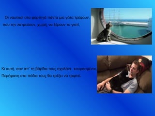 Οι ναυτικοί στα φορτηγά πάντα μια γάτα τρέφουν,
που την λατρεύουν, χωρίς να ξέρουν το γιατί,
Κι αυτή, σαν απ’ τη βάρδια τους σχολάνε κουρασμένοι,
Περήφανη στα πόδια τους θα τρέξει να τριφτεί.
 