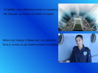 Τα βράδια, όταν η θάλασσα χτυπάει τις λαμαρίνες,
Και πολεμάει με δύναμη να σπάσει τα καρφιά
Μέσα στης πλώρης τη βάρια σιγή ,που βασανίζει,
Είναι γι’ αυτούς σα μια γλυκιά γυναίκεια συντροφιά.
 