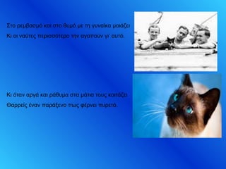 Στο ρεμβασμό και στο θυμό με τη γυναίκα μοιάζει
Κι οι ναύτες περισσότερο την αγαπούν γι’ αυτό.
Κι όταν αργά και ράθυμα στα μάτια τους κοιτάζει
Θαρρείς έναν παράξενο πως φέρνει πυρετό.
 