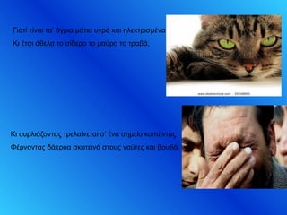 Γιατί είναι τα’ άγρια μάτια υγρά και ηλεκτρισμένα
Κι έτσι άθελα το σίδερο το μαύρο το τραβά,
Κι ουρλιάζοντας τρελαίνεται σ’ ένα σημείο κοιτώντας
Φέρνοντας δάκρυα σκοτεινά στους ναύτες και βουβά.
 