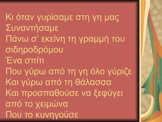 Κι όταν γυρίσαμε στη γη μας
Συναντήσαμε
Πάνω σ’ εκείνη τη γραμμή του
σιδηροδρόμου
Ένα σπίτι
Που γύρω από τη γη όλο γύριζε
Και γύρω από τη θάλασσα
Και προσπαθούσε να ξεφύγει
από το χειμώνα
Που το κυνηγούσε
 