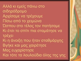 Αλλά κι εμείς πάνω στο
σιδηρόδρομο
Αρχίσαμε να τρέχουμε
Πίσω από το χειμώνα
Ώσπου στο τέλος τον πατήσαμε
Κι έτσι το σπίτι πια σταμάτησε να
τρέχει
Κι η άνοιξη που ήταν σταθμάρχης
Βγήκε και μας χαιρέτησε
Μας ευχαρίστησε
Και τότε τα λουλούδια όλης της γης
 
