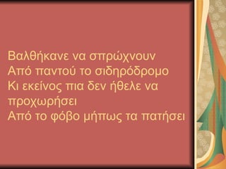 Βαλθήκανε να σπρώχνουν
Από παντού το σιδηρόδρομο
Κι εκείνος πια δεν ήθελε να
προχωρήσει
Από το φόβο μήπως τα πατήσει
 