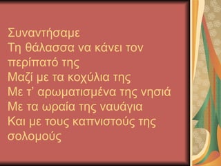Συναντήσαμε
Τη θάλασσα να κάνει τον
περίπατό της
Μαζί με τα κοχύλια της
Με τ’ αρωματισμένα της νησιά
Με τα ωραία της ναυάγια
Και με τους καπνιστούς της
σολομούς
 