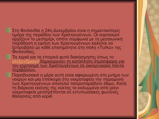 Στη Φινλανδία η 24η Δεκεμβρίου είναι η σημαντικότερη
ημέρα της περιόδου των Χριστουγέννων. Οι εορτασμοί
αρχίζουν το μεσημέρι, οπότε σύμφωνα με τη μεσαιωνική
παράδοση η ειρήνη των Χριστουγέννων καλείται να
ξεπροβάλει με κάθε επισημότητα στη πόλη «Turku» της
Φινλανδίας.
Τα κεριά και τα εποχικά φυτά διακόσμησης όπως το
αλεξανδριανό δημιουργούν τη κατάλληλη ατμόσφαιρα για
τον εορτασμό των Χριστουγέννων σε οικογενειακό πάντα
περιβάλλον.
Παραδοσιακά η μέρα αυτή είναι αφιερωμένη στη μνήμη των
νεκρών και μια επίσκεψη στο νεκροταφείο την παραμονή
των Χριστουγέννων αποτελεί πατροπαράδοτο έθιμο. Κατά
τη διάρκεια εκείνης της νύκτας τα καλυμμένα από χιόνι
νεκροταφεία μετατρέπονται σε εντυπωσιακές φωτεινές
θάλασσες από κεριά
 