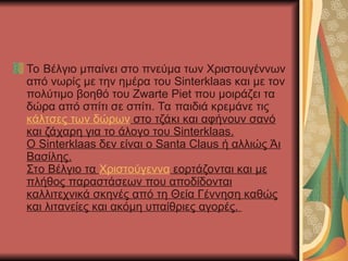 Το Βέλγιο μπαίνει στο πνεύμα των Χριστουγέννων
από νωρίς με την ημέρα του Sinterklaas και με τον
πολύτιμο βοηθό του Zwarte Piet που μοιράζει τα
δώρα από σπίτι σε σπίτι. Τα παιδιά κρεμάνε τις
κάλτσες των δώρων στο τζάκι και αφήνουν σανό
και ζάχαρη για το άλογο του Sinterklaas.
Ο Sinterklaas δεν είναι ο Santa Claus ή αλλιώς Άι
Βασίλης.
Στο Βέλγιο τα Χριστούγεννα εορτάζονται και με
πλήθος παραστάσεων που αποδίδονται
καλλιτεχνικά σκηνές από τη Θεία Γέννηση καθώς
και λιτανείες και ακόμη υπαίθριες αγορές.
 