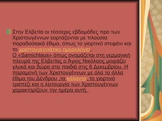 Στην Ελβετία οι τέσσερις εβδομάδες προ των
Χριστουγέννων εορτάζονται με πλούσια
παραδοσιακά έθιμα, όπως το γιορτινό στεφάνι και
το χριστουγεννιάτικο ημερολόγιο.
Ο «Samichlaus» όπως ονομάζεται στη γερμανική
πλευρά της Ελβετίας ο Άγιος Νικόλαος μοιράζει
γλυκά και δώρα στα παιδιά στις 6 Δεκεμβρίου. Η
παραμονή των Χριστουγέννων με όλα τα άλλα
έθιμα του Δένδρου ,τα κάλαντα, το γιορτινό
τραπέζι και η λειτουργία των Χριστουγέννων
χαρακτηρίζουν την ημέρα αυτή.
 