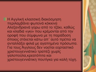 Η Αγγλική κλασσική διακόσμηση
περιλαμβάνει φωτεινά κόκκινα
Αλεξανδριανά γύρω από το τζάκι, καθώς
και κλαδιά «γκι» που κρέμονται από την
οροφή που σύμφωνα με τη παράδοση
όποιος στέκεται κάτω απ΄ αυτό πρέπει να
ανταλλάξει φιλιά με αγαπημένα πρόσωπα.
Για τους Άγγλους δεν νοείται εορταστικό
χριστουγεννιάτικο τραπέζι χωρίς
γαλοπούλα,κρεατόπιτα και
χριστουγεννιάτικη πουτίγκα για καλή τύχη.
 