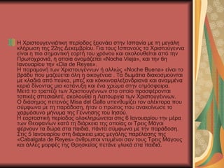 Η Χριστουγεννιάτικη περίοδος ξεκινάει στην Ισπανία με τη μεγάλη
κλήρωση της 22ης Δεκεμβρίου. Για τους Ισπανούς τα Χριστούγεννα
είναι η πιο σημαντική εορτή του χρόνου και ακολουθείται από την
Πρωτοχρονιά, η οποία ονομάζεται «Noche Vieja», και την 6η
Ιανουαρίου την «Dia de Reyes».
Η παραμονή των Χριστουγέννων ή αλλιώς «Noche Buena» είναι το
βράδυ που μαζεύεται όλη η οικογένεια . Τα δωμάτια διακοσμούνται
με κλαδιά από πεύκα, μπεζ και κόκκινααλεξανδριανά και αναμμένα
κεριά δίνοντας μια κατάνυξη και ένα χρώμα στην ατμόσφαιρα.
Μετά το τραπέζι των Χριστουγέννων στο οποίο προσφέρονται
τοπικές σπεσιαλιτέ, ακολουθεί η Λειτουργία των Χριστουγέννων.
Ο διάσημος πετεινός Misa del Gallo υπενθυμίζει τον αλέκτορα που
σύμφωνα με τη παράδοση, ήταν ο πρώτος που ανακοίνωσε το
χαρμόσυνο μήνυμα της Γέννησης του Ιησού.
Η εορταστική περίοδος ολοκληρώνεται στις 6 Ιανουαρίου την μέρα
των Θεοφανίων κατά τη διάρκεια της οποίας οι Τρεις Μάγοι
φέρνουν τα δώρα στα παιδιά, πάντα σύμφωνα με την παράδοση.
Στις 5 Ιανουαρίου στη διάρκεια μιας μεγάλης παρέλασης της
«Cabalgata de Reyes» άνθρωποι ντυμένοι σαν τους Τρεις Μάγους
και άλλες μορφές της Θρησκείας πετάνε γλυκά στα παιδιά.
 