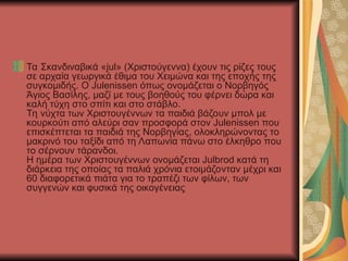 Τα Σκανδιναβικά «jul» (Χριστούγεννα) έχουν τις ρίζες τους
σε αρχαία γεωργικά έθιμα του Χειμώνα και της εποχής της
συγκομιδής. Ο Julenissen όπως ονομάζεται ο Νορβηγός
Άγιος Βασίλης, μαζί με τους βοηθούς του φέρνει δώρα και
καλή τύχη στο σπίτι και στο στάβλο.
Τη νύχτα των Χριστουγέννων τα παιδιά βάζουν μπολ με
κουρκούτι από αλεύρι σαν προσφορά στον Julenissen που
επισκέπτεται τα παιδιά της Νορβηγίας, ολοκληρώνοντας το
μακρινό του ταξίδι από τη Λαπωνία πάνω στο έλκηθρο που
το σέρνουν τάρανδοι.
Η ημέρα των Χριστουγέννων ονομάζεται Julbrod κατά τη
διάρκεια της οποίας τα παλιά χρόνια ετοιμάζονταν μέχρι και
60 διαφορετικά πιάτα για το τραπέζι των φίλων, των
συγγενών και φυσικά της οικογένειας
 