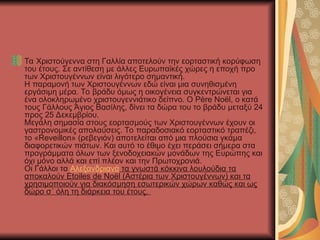Τα Χριστούγεννα στη Γαλλία αποτελούν την εορταστική κορύφωση
του έτους. Σε αντίθεση με άλλες Ευρωπαϊκές χώρες η εποχή προ
των Χριστουγέννων είναι λιγότερο σημαντική.
Η παραμονή των Χριστουγέννων εδώ είναι μια συνηθισμένη
εργάσιμη μέρα. Το βράδυ όμως η οικογένεια συγκεντρώνεται για
ένα ολοκληρωμένο χριστουγεννιάτικο δείπνο. Ο Père Noël, ο κατά
τους Γάλλους Άγιος Βασίλης, δίνει τα δώρα του το βράδυ μεταξύ 24
προς 25 Δεκεμβρίου.
Μεγάλη σημασία στους εορτασμούς των Χριστουγέννων έχουν οι
γαστρονομικές απολαύσεις. Το παραδοσιακό εορταστικό τραπέζι,
το «Reveillon» (ρεβεγιόν) αποτελείται από μια πλούσια γκάμα
διαφορετικών πιάτων. Και αυτό το έθιμο έχει περάσει σήμερα στα
προγράμματα όλων των ξενοδοχειακών μονάδων της Ευρώπης και
όχι μόνο αλλά και επί πλέον και την Πρωτοχρονιά.
Οι Γάλλοι τα Αλεξανδριανά τα γνωστά κόκκινα λουλούδια τα
αποκαλούν Etoiles de Noël (Αστέρια των Χριστουγέννων) και τα
χρησιμοποιούν για διακόσμηση εσωτερικών χώρων καθώς και ως
δώρο σ΄ όλη τη διάρκεια του έτους.
 
