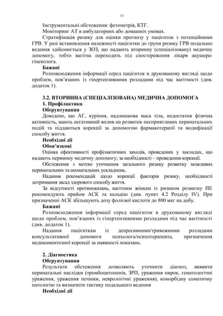 11
Інструментальні обстеження: фетометрія, КТГ.
Моніторинг АТ в амбулаторних або домашніх умовах.
Стратифікація ризику для оцінки прогнозу у пацієнток з потенційними
ГРВ. У разі встановлення належності пацієнтки до групи ризику ГРВ подальше
ведення здійснюється у ЗОЗ, що надають вторинну (спеціалізовану) медичну
допомогу, тобто вагітна переходить під спостереження лікаря акушера-
гінеколога.
Бажані
Розповсюдження інформації серед пацієнток в друкованому вигляді щодо
проблем, пов’язаних із гіпертензивними розладами під час вагітності (див.
додаток 1).
3.2. ВТОРИННА (СПЕЦІАЛІЗОВАНА) МЕДИЧНА ДОПОМОГА
1. Профілактика
Обґрунтування
Доведено, що АГ, куріння, надлишкова маса тіла, недостатня фізична
активність, мають негативний вплив на розвиток несприятливих перинатальних
подій та піддаються корекції за допомогою фармакотерапії та модифікації
способу життя.
Необхідні дії
Обов'язкові
Оцінка ефективності профілактичних заходів, проведених у закладах, що
надають первинну медичну допомогу; за необхідності – проведення корекції.
Обстеження з метою уточнення загального ризику розвитку можливих
перинатальних та неонатальних ускладнень.
Надання рекомендацій щодо корекції факторів ризику, необхідності
дотримання засад здорового способу життя.
За відсутності протипоказань, вагітним жінкам із ризиком розвитку ПЕ
рекомендують прийом АСК та кальцію (див. пункт 4.2 Розділу IV). При
призначенні АСК збільшують дозу фолієвої кислоти до 800 мкг на добу.
Бажані
Розповсюдження інформації серед пацієнток в друкованому вигляді
щодо проблем, пов’язаних із гіпертензивними розладами під час вагітності
(див. додаток 1).
Надання пацієнткам із депресивними/тривожними розладами
консультативної допомоги психолога/психотерапевта, призначення
медикаментозної корекції за наявності показань.
2. Діагностика
Обґрунтування
Результати обстеження дозволяють уточнити діагноз, виявити
перинатальні наслідки (тромбоцитопенія, ЗРП, ураження нирок, гематологічні
ураження, ураження печінки, неврологічні ураження), коморбідну соматичну
патологію та визначити тактику подальшого ведення
Необхідні дії
 
