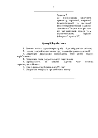 2
____________________________________________
Додаток 7
до Уніфікованого клінічного
протоколу первинної, вторинної
(спеціалізованої) та третинної
(високоспеціалізованої) медичної
допомоги «Гіпертензивні розлади
під час вагітності, пологів та у
післяпологовому періоді»
(підпункт 2 пункту 3.2)
Критерії Доуз-Редмана
1. Базальна частота серцевого ритму від 116 до 160 ударів за хвилину
2. Наявність щонайменше одного руху плода або трьох акселерацій
3. Відсутність децелерацій щонайменше один епізод високої
варіабельності
4. Відсутність ознак синусоїдального ритму плода
5. Варіабельність за короткі відрізки часу повинна
перевищувати 4,0 мсек
6. Втрата сигналу не більше, ніж 30% часу
7. Відсутність артефактів при закінченні запису
____________________________________
 