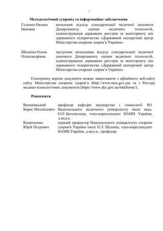 7
Методологічний супровід та інформаційне забезпечення
Гуленко Оксана
Іванівна
начальник відділу стандартизації медичної допомоги
Департаменту оцінки медичних технологій,
адміністрування державних реєстрів та моніторингу цін
державного підприємства «Державний експертний центр
Міністерства охорони здоров’я України»
Шилкіна Олена
Олександрівна
заступник начальника відділу стандартизації медичної
допомоги Департаменту оцінки медичних технологій,
адміністрування державних реєстрів та моніторингу цін
державного підприємства «Державний експертний центр
Міністерства охорони здоров’я України»
Електронну версію документа можна завантажити з офіційного веб-сайту
сайту Міністерства охорони здоров’я (http://www.moz.gov.ua) та з Реєстру
медико-технологічних документів (https://www.dec.gov.ua/mtd/home/).
Рецензенти
Венцківський
Борис Михайлович
професор кафедри акушерства і гінекології №1
Національного медичного університету імені акад.
О.О. Богомольця, член-кореспондент НАМН України,
д.мед.н.
Вдовиченко
Юрій Петрович
перший проректор Національного університету охорони
здоровʹя України імені П.Л. Шупика, член-кореспондент
НАМН України, д.мед.н., професор.
 