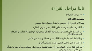 ‫القراءة‬ ‫مراحل‬ ‫ثالثا‬
•
٣
‫القراءة‬ ‫مرحلة‬ -
‫القراءة‬ ‫منهجية‬
‫يتضمن‬ ‫دقيقا‬ ‫فحصا‬ ‫يقرأ‬ ‫ما‬ ‫يفحص‬ ‫أن‬ ‫للقارئ‬ ‫البد‬ ‫وهنا‬
•
‫أفكاره‬ ‫عرض‬ ‫في‬ ‫الكاتب‬ ‫منطق‬ ‫طريقة‬ ‫على‬ ‫التعرف‬ ‌
‫أ‬
•
‫االرقام‬ ‫او‬ ‫واالحداث‬ ‫الوقائع‬ ‫ومعقولية‬ ‫األفكار‬ ‫مصداقية‬ ‫اكتشاف‬ ‫على‬ ‫القدرة‬ ‫ب‬
‫لألفكار‬ ‫المدعمه‬
•
‫أفكار‬ ‫من‬ ‫ويتبناه‬ ‫قضايا‬ ‫من‬ ‫•ب‬
‫ت‬‫الكا‬ ‫يطرحة‬ ‫ما‬ ‫أهم‬ ‫التقاط‬ ‫ج‬
•
‫أخري‬ ‫بنصوص‬ ‫ونقده‬ ‫النص‬ ‫تحليل‬ ‫على‬ ‫القدرة‬ ‫د‬
•
‫يقرأه‬ ‫ما‬ ‫ضد‬ ‫أو‬ ‫مع‬ ‫وموقف‬ ‫نظر‬ ‫وجهة‬ ‫لنفسة‬ ‫يبنى‬ ‫أن‬ ‫من‬ ‫النهاية‬ ‫في‬ ‫للقاري‬ ‫البد‬ ‫هـ‬
‫موضوعي‬ ‫تقييم‬ ‫خالل‬ ‫من‬
 