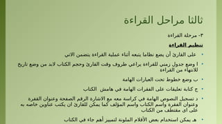 ‫القراءة‬ ‫مراحل‬ ‫ثالثا‬
٣
‫القراءة‬ ‫مرحلة‬ -
‫القراءة‬ ‫تنظيم‬
•
‫االتي‬ ‫يتضمن‬ ‫القراءة‬ ‫عملية‬ ‫أثناء‬ ‫يتبعه‬ ‫نظاما‬ ‫يضع‬ ‫أن‬ ‫القارئ‬ ‫على‬
•
‫تاريخ‬ ‫وضع‬ ‫من‬ ‫البد‬ ‫•تاب‬
‫ك‬‫ال‬ ‫وحجم‬ ‫القارئ‬ ‫وقت‬ ‫طروف‬ ‫يراعي‬ ‫للقراءة‬ ‫زمني‬ ‫جدول‬ ‫وضع‬ ‫ا‬
‫القراءة‬ ‫من‬ ‫لالنتهاء‬
•
‫الهامة‬ ‫العبارات‬ ‫تحت‬ ‫خطوط‬ ‫وضع‬ ‫ب‬
•
‫الكتاب‬ ‫هامش‬ ‫في‬ ‫الهامة‬ ‫الفقرات‬ ‫على‬ ‫تعليقات‬ ‫كتابة‬ ‫ج‬
•
‫القفرة‬ ‫وعنوان‬ ‫الصفحة‬ ‫الرقم‬ ‫االشارة‬ ‫مع‬ ‫معه‬ ‫كراسة‬ ‫في‬ ‫الهامة‬ ‫النصوص‬ ‫تسجيل‬ ‫د‬
‫به‬ ‫خاصه‬ ‫عناوین‬ ‫يكتب‬ ‫ان‬ ‫للقارئ‬ ‫يمكن‬ ‫كما‬ ‫المؤلف‬ ‫واسم‬ ‫الكتاب‬ ‫واسم‬ ‫الفقرة‬ ‫وعنوان‬
‫•تاب‬
‫ك‬‫ال‬ ‫من‬ ‫مقتطف‬ ‫اى‬ ‫على‬
•
‫الكتاب‬ ‫في‬ ‫جاء‬ ‫أهم‬ ‫لتمييز‬ ‫الملونة‬ ‫األقالم‬ ‫بعض‬ ‫•ام‬
‫د‬‫استخ‬ ‫يمكن‬ ‫هـ‬
 