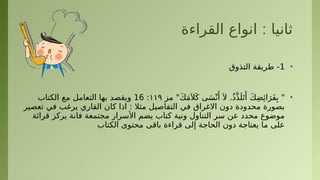 :
‫القراءة‬ ‫انواع‬ ‫ثانيا‬
•
1
‫التذوق‬ ‫طريقة‬ -
•
‫مز‬ "َ‫ك‬َ‫م‬َ ‫ال‬َ‫ك‬ ‫ى‬َ‫س‬ْ‫ن‬‫َأ‬َ ‫ال‬ .ُ‫ذ‬َّ‫ذ‬َ‫ل‬َ‫ت‬‫َأ‬ َ‫ك‬ِ‫ض‬‫ِئ‬‫ا‬َ‫َر‬‫ف‬ِ‫ب‬ "
۱۱۹
:
16
‫الكتاب‬ ‫مع‬ ‫التعامل‬ ‫بها‬ ‫ويقصد‬
‫تعصير‬ ‫في‬ ‫يرغب‬ ‫القاري‬ ‫كان‬ ‫اذا‬ : ‫مثال‬ ‫التفاصيل‬ ‫في‬ ‫االغراق‬ ‫دون‬ ‫محدودة‬ ‫بصورة‬
‫قرائة‬ ‫يركز‬ ‫فانة‬ ‫مجتمعة‬ ‫األسرار‬ ‫يضم‬ ‫كتاب‬ ‫ونية‬ ‫التناول‬ ‫سر‬ ‫عن‬ ‫محدد‬ ‫موضوع‬
‫الكتاب‬ ‫محتوى‬ ‫باقى‬ ‫قراءة‬ ‫إلى‬ ‫الحاجة‬ ‫دون‬ ‫يعتاجة‬ ‫ما‬ ‫على‬
 