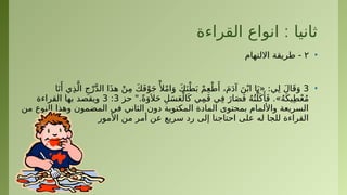 :
‫القراءة‬ ‫انواع‬ ‫ثانيا‬
•
٢
‫االلتهام‬ ‫طريقة‬ -
•
3
‫ا‬َ‫ن‬‫َأ‬ ‫ي‬ِ‫ذ‬َّ‫ال‬ ِ‫ج‬ْ‫ر‬َّ‫د‬‫ال‬ ‫ا‬َ‫ذ‬‫ه‬ ْ‫ن‬ِ‫م‬ َ‫ك‬َ‫ف‬ْ‫و‬َ‫ج‬‫ْأل‬
ْ‫م‬‫ا‬َ‫و‬ َ‫ك‬َ‫ن‬ْ‫ط‬َ‫ب‬ ْ‫م‬ِ‫ع‬ْ‫ط‬‫َأ‬ ،َ‫م‬َ‫د‬‫آ‬ َ‫ن‬ْ‫اب‬ ‫ا‬َ‫«ي‬ :‫ي‬ِ‫ل‬ َ‫ل‬‫ا‬َ‫ق‬َ‫و‬
‫حز‬ ".ً‫ة‬َ‫و‬َ ‫ال‬َ‫ح‬ ِ‫ل‬َ‫س‬َ‫ع‬ْ‫ال‬َ‫ك‬ ‫ي‬ِ‫م‬َ‫ف‬ ‫ي‬ِ‫ف‬ َ‫ار‬َ‫ص‬َ‫ف‬ ُ‫ه‬ُ‫ت‬ْ‫ل‬َ‫ك‬‫َأ‬َ‫ف‬ .»ُ‫ه‬َ‫يك‬ِ‫ط‬ْ‫ع‬ُ‫م‬
3
:
3
‫القراءة‬ ‫بها‬ ‫ويقصد‬
‫من‬ ‫النوع‬ ‫وهذا‬ ‫المضمون‬ ‫في‬ ‫الثاني‬ ‫دون‬ ‫المكتوبة‬ ‫المادة‬ ‫بمحتوى‬ ‫واأللمام‬ ‫السريعة‬
‫األمور‬ ‫من‬ ‫أمر‬ ‫عن‬ ‫سريع‬ ‫رد‬ ‫إلى‬ ‫احتاجنا‬ ‫على‬ ‫له‬ ‫للجا‬ ‫القراءة‬
 