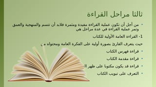 ‫القراءة‬ ‫مراحل‬ ‫ثالثا‬
•
‫والعمق‬ ‫والمنهجية‬ ‫تتسم‬ ‫أن‬ ‫فالبد‬ ‫ومثمرة‬ ‫مفيدة‬ ‫القراءة‬ ‫عملية‬ ‫تكون‬ ‫أن‬ ‫أجل‬ ‫من‬
‫هي‬ ‫مراحل‬ ‫عدة‬ ‫في‬ ‫القراءة‬ ‫عملية‬ ‫وتمر‬
1
‫للكتاب‬ ‫األولية‬ ‫العامة‬ ‫القراءة‬ -
‫من‬ ‫ومحتواه‬ ‫العامة‬ ‫الفكرة‬ ‫على‬ ‫أولية‬ ‫بصورة‬ ‫القارئ‬ ‫يتعرف‬ ‫حيث‬
•
‫الكتاب‬ ‫فهرس‬ ‫قراءة‬
•
‫الكتاب‬ ‫مقدمة‬ ‫قراءة‬
•
‫الغالف‬ ‫ظهر‬ ‫على‬ ‫مكتوبا‬ ‫يكون‬ ‫قد‬ ‫قراءة‬
•
‫الكتاب‬ ‫تبويب‬ ‫على‬ ‫التعرف‬
 