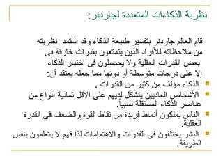 :‫لجاردنر‬ ‫المتعددة‬ ‫الذكاءات‬ ‫نظرية‬
‫جار‬ ‫العالم‬ ‫قام‬
‫دن‬
‫استمد‬ ‫وقد‬ ‫الذكاء‬ ‫طبيعة‬ ‫بتفسير‬ ‫ر‬
‫نظريته‬
‫فى‬ ‫خارقة‬ ‫بقدرات‬ ‫يتمتعون‬ ‫الذين‬ ‫لألفراد‬ ‫مالحظاته‬ ‫من‬
‫الذكاء‬ ‫اختبار‬ ‫فى‬ ‫يحصلون‬ ‫وال‬ ‫العقلية‬ ‫القدرات‬ ‫بعض‬
:‫أن‬ ‫يعتقد‬ ‫جعله‬ ‫مما‬ ‫دونها‬ ‫أو‬ ‫متوسطة‬ ‫درجات‬ ‫على‬ ‫إال‬

. ‫القدرات‬ ‫من‬ ‫كثير‬ ‫من‬ ‫مؤلف‬ ‫الذكاء‬

‫من‬ ‫أنواع‬ ‫ثمانية‬ ‫األقل‬ ‫على‬ ‫لديهم‬ ‫يتشكل‬ ‫العاديين‬ ‫األشخاص‬
.ً‫ا‬‫نسبي‬ ‫المستقلة‬ ‫الذكاء‬ ‫عناصر‬

‫القدرة‬ ‫فى‬ ‫والضعف‬ ‫القوة‬ ‫نقاط‬ ‫من‬ ‫فريدة‬ ‫أنماط‬ ‫يملكون‬ ‫الناس‬
‫العقلية‬
.

‫بنفس‬ ‫يتعلمون‬ ‫ال‬ ‫فهم‬ ‫لذا‬ ‫واالهتمامات‬ ‫القدرات‬ ‫فى‬ ‫يختلفون‬ ‫البشر‬
.‫الطريقة‬
 