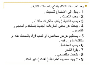 
: ‫التالية‬ ‫بالصفات‬ ‫يتمتع‬ ‫الذكاء‬ ‫هذا‬ ‫وصاحب‬
1
‫للحديث‬ ‫االستماع‬ ‫إلى‬ ‫يميل‬ -
.
2
. ‫التحدث‬ ‫يحب‬ -
3
. ) ً
‫ال‬‫مث‬ ‫مذكرات‬ ‫يكتب‬ ( ‫الكتابة‬ ‫يحب‬ -
4
‫و‬ ‫المعجم‬ ‫باستخدام‬ ‫الجديدة‬ ‫المفردات‬ ‫معنى‬ ‫عن‬ ‫يبحث‬ -
.‫القاموس‬
5
‫أو‬ ‫عنه‬ ‫بالتحدث‬ ‫قرأه‬ ‫كتاب‬ ‫أو‬ ‫محاضرة‬ ‫عرض‬ ‫يستطيع‬ -
‫م‬ ‫مناقشة‬
‫و‬ ‫ا‬
. ‫فيه‬ ‫رد‬
6
. ‫المطالعة‬ ‫يحب‬ -
7
. ‫الشعر‬ ‫يقرأ‬ -
8
. ‫بالفصحى‬ ‫يتحدث‬ -
9
. ‫لغته‬ ‫غير‬ ) ‫لغات‬ ( ‫لغة‬ ‫تعلم‬ ‫صعوبة‬ ‫يجد‬ ‫ال‬ -
 