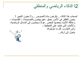 2
‫والمنطقي‬ ‫الرياضي‬ ‫الذكاء‬ 
‫التعبير‬ ‫يحبون‬ ‫وال‬ .. ‫النصوص‬ ‫مادة‬ ‫يكرهون‬ .. ‫الذكاء‬ ‫هذا‬ ‫أصحاب‬
!
، ‫التقسيمات‬ ، ‫بالتصميمات‬ ‫يهتمون‬ ‫فهم‬ ، ‫بعمق‬ ‫األمور‬ ‫فى‬ ‫التفكير‬ ‫يحبون‬
،‫الرياضية‬ ‫المسائل‬ ‫إلى‬ ‫ينجذبون‬ ‫هؤالء‬ . ‫البعض‬ ‫ببعضها‬ ‫األشياء‬ ‫وعالقة‬
، ‫التخطيط‬ ‫على‬ ‫تعتمد‬ ‫التى‬ ‫واأللعاب‬
‫قد‬ ‫حولهم‬ ‫ما‬ ‫كل‬ .‫التجارب‬ ‫وإلى‬
‫يتحول‬
.. ‫أرقام‬ ‫إلى‬
 