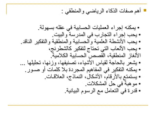 
: ‫والمنطقي‬ ‫الرياضي‬ ‫الذكاء‬ ‫صفات‬ ‫أهم‬
.‫بسهولة‬ ‫عقله‬ ‫في‬ ‫الحسابية‬ ‫العمليات‬ ‫إجراء‬ ‫يمكنه‬ •
.‫والبيت‬ ‫المدرسة‬ ‫في‬ ‫التجارب‬ ‫إجراء‬ ‫يحب‬ •
.‫الناقد‬ ‫والتفكير‬ ‫والمنطقية‬ ‫والحسابية‬ ‫العلمية‬ ‫األنشطة‬ ‫يحب‬ •
،‫كالشطرنج‬ ‫لتفكير‬ ‫تحتاج‬ ‫التي‬ ‫األلعاب‬ ‫يحب‬ •
.‫الكالمية‬ ‫الحسابية‬ ‫القصص‬ ،‫المنطقية‬ ‫األلغاز‬
... ‫تحليلها‬ ،‫وزنها‬ ،‫تصنيفها‬ ،‫األشياء‬ ‫لقياس‬ ‫بالحاجة‬ ‫يشعر‬ •
.‫صـور‬ ‫أو‬ ‫كلمات‬ ‫بال‬ ‫المجردة‬ ‫المفاهيم‬ ‫في‬ ‫التفكير‬ ‫يمكنه‬ •
.‫العالقـات‬ ،‫النماذج‬ ،‫األشكال‬ ،‫باألرقام‬ ‫يستمتع‬ •
.‫المشكالت‬ ‫حل‬ ‫في‬ ‫موهبة‬ •
.‫البيانية‬ ‫الرسوم‬ ‫مع‬ ‫التعامل‬ ‫في‬ ‫قدرة‬ •
 