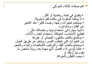 
: ‫الحركي‬ ‫الذكاء‬ ‫صفات‬ ‫أهم‬
.‫أكثر‬ ‫أو‬ ‫رياضية‬ ‫لعبة‬ ‫في‬ ‫يتفوق‬ •
.‫طويلة‬ ‫لفترة‬ ‫مكانه‬ ‫في‬ ‫المكوث‬ ‫يمكنه‬ ‫ال‬ •
‫التعبير‬ ‫عند‬ ‫كثيرا‬ ‫وجسده‬ ‫وجهه‬ ‫تعبيرات‬ ‫يستخدم‬ •
.‫ومشاعره‬ ‫أفكاره‬ ‫عن‬
: ‫مثل‬ ‫وعضالته‬ ‫يديه‬ ‫استخدام‬ ‫في‬ ‫مهارة‬ ‫لديه‬ •
.‫واآلالت‬ ‫العدد‬ ‫استخدام‬ ،‫الحياكة‬ ،‫األخشاب‬ ‫تقطيع‬
‫غيرها‬ ‫أو‬ ‫العجائن‬ ،‫بالطين‬ ‫باللعب‬ ‫يستمتع‬ •
.‫العمل‬ ‫طريق‬ ‫عن‬ ‫ويتعلم‬ ،‫اللمس‬ ‫تتطلب‬ ‫التي‬ ‫الخبرات‬ ‫من‬
.‫والليجو‬ ‫والبناء‬ ‫كالمكعبات‬ ‫والتركيب‬ ‫الفك‬ ‫بألعاب‬ ‫يستمتع‬ •
‫ما‬ ‫شخص‬ ‫رؤية‬ ‫بعد‬ ‫مهمة‬ %
‫ي‬‫أل‬ ‫أفضل‬ ‫أداء‬ ‫يؤدي‬ ‫غالبا‬ •
.) ‫يقلد‬ ( ‫بها‬ ‫يقوم‬
‫والحركة‬ ‫التنقل‬ ‫يحب‬ •
.
 