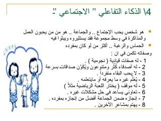 4
%
’’ ‫االجتماعي‬ ’’ ‫التفاعلي‬ ‫الذكاء‬ 

‫العمل‬ ‫يحبون‬ ‫من‬ ‫من‬ ‫هو‬ .. ‫اعة‬%‫م‬‫والج‬ .. ‫اإلجتماع‬ ‫يحب‬ ‫شخص‬ ‫هو‬
‫فيه‬ ‫ويبثوا‬ ‫يستثيروه‬ ‫فقد‬ ‫جموعة‬%‫م‬ ‫وسط‬ ‫في‬ ‫والمذاكرة‬

‫بمفرده‬ ‫كان‬ ‫لو‬ ‫من‬ ‫أكثر‬ .. ‫والرغبة‬ ‫الحماس‬
: ‫ان‬ ‫في‬ ‫تكمن‬ ‫وصفاته‬
1
. ) ‫نجومية‬ ( ‫قيادية‬ ‫صفات‬ ‫له‬ -
2
ُ
‫ث‬ُ
‫ك‬ ‫أصدقاء‬ ‫له‬ -
‫ر‬
. ‫بسرعة‬ %‫ت‬‫صداقا‬ ‫ن‬ِّ
‫و‬َ
‫ك‬ُ
‫ي‬‫و‬ ‫ومتنوعون‬
3
. ً‫ا‬‫نفرد‬%‫م‬ ‫البقاء‬ ‫يحب‬ ‫ال‬ -
4
. ‫مايتعلمه‬ ‫أو‬ ‫يعرفه‬ ‫ا‬%‫م‬ ‫غيره‬ ‫م‬ِّ‫ل‬َ
‫ع‬ُ
‫ي‬ -
5
) ً
‫ال‬‫مث‬ ‫الرياضية‬ ‫اللعبة‬ ‫يختار‬ ( ‫موقف‬ ‫له‬ -
6
. ‫غيره‬ ‫الت‬%‫ك‬‫ش‬%‫م‬ ‫حل‬ ‫في‬ ‫يساعد‬ ‫تعاوني‬ -
7
. ‫بمفرده‬ ‫إنجازه‬ ‫ن‬%‫م‬ ‫أفضل‬ ‫الجماعة‬ ‫ضمن‬ ‫إنجازه‬ -
8
. ‫اآلخرين‬ ‫بمشاعر‬ ‫يهتم‬ -
 