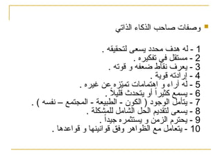 
‫الذاتي‬ ‫الذكاء‬ ‫صاحب‬ ‫وصفات‬
1
. ‫لتحقيقه‬ ‫يسعى‬ ‫محدد‬ ‫هدف‬ ‫له‬ -
2
. ‫تفكيره‬ ‫في‬ ‫مستقل‬ -
3
. ‫قوته‬ ‫و‬ ‫ضعفه‬ ‫نقاط‬ ‫يعرف‬ -
4
. ‫قوية‬ ‫إرادته‬ -
5
. ‫غيره‬ ‫عن‬ ‫زه‬ّ
‫ي‬‫تم‬ ‫اهتمامات‬ ‫و‬ ‫آراء‬ ‫له‬ -
6
. ً
‫ال‬‫قلي‬ ‫يتحدث‬ ‫أو‬ ً‫ا‬‫كثير‬ ‫يسمع‬ -
7
. ) ‫نفسه‬ – ‫المجتمع‬ - ‫الطبيعة‬ - ‫الكون‬ ( ‫الوجود‬ ‫يتأمل‬ -
8
. ‫للمشكلة‬ ‫الشامل‬ ‫الحل‬ ‫لتقديم‬ ‫يسعى‬ -
9
. ً‫ا‬‫جيد‬ ‫يستثمره‬ ‫و‬ ‫الزمن‬ ‫يحترم‬ -
10
. ‫قواعدها‬ ‫و‬ ‫قوانينها‬ ‫وفق‬ ‫الظواهر‬ ‫مع‬ ‫يتعامل‬ -
 