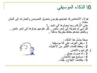 6
‫الموسيقي‬ ‫الذكاء‬ 
‫إلى‬ ‫والعبارات‬ ‫النصوص‬ ‫بتحويل‬ ‫يقومون‬ ‫تجدينهم‬ ‫قد‬ ‫األشخاص‬ ‫هؤالء‬
‫ألحان‬
.. ‫مغناة‬
!.. ‫نشيد‬ ‫إلى‬ ‫يحولوها‬ ‫ربما‬ ‫األرقام‬ ‫حتى‬
.. ‫ملحن‬ ‫شعر‬ ‫إلى‬ ‫حولوها‬ ‫علومهم‬ ‫كل‬ .. ‫ملحن‬ ‫شعر‬ ‫إلى‬ ‫تحويله‬ ‫تم‬ ‫شي‬ ‫كل‬
.. ‫مذهلة‬ ‫بطريقة‬ ‫حفاظ‬ ‫تجدهم‬ ‫وبالفعل‬
‫هذا‬ ‫حامل‬ ‫صفة‬
: ‫الذكاء‬
1
. ‫موسيقية‬ ‫آلة‬ ‫على‬ ‫العزف‬ ‫يتقن‬ -
2
‫األغنيات‬ ‫من‬ ‫الكثير‬ ‫كلمات‬ ‫يحفظ‬ -
‫أو‬
‫وااللحان‬ ‫الترانيم‬
.
3
. ‫جميل‬ ‫صوت‬ ‫له‬ -
4
. ‫لأللحان‬ ‫جيد‬ ‫مستمع‬ -
5
. ‫ده‬ّ‫يقل‬ ‫و‬ ‫اإليقاع‬ ‫يكتشف‬ -
 